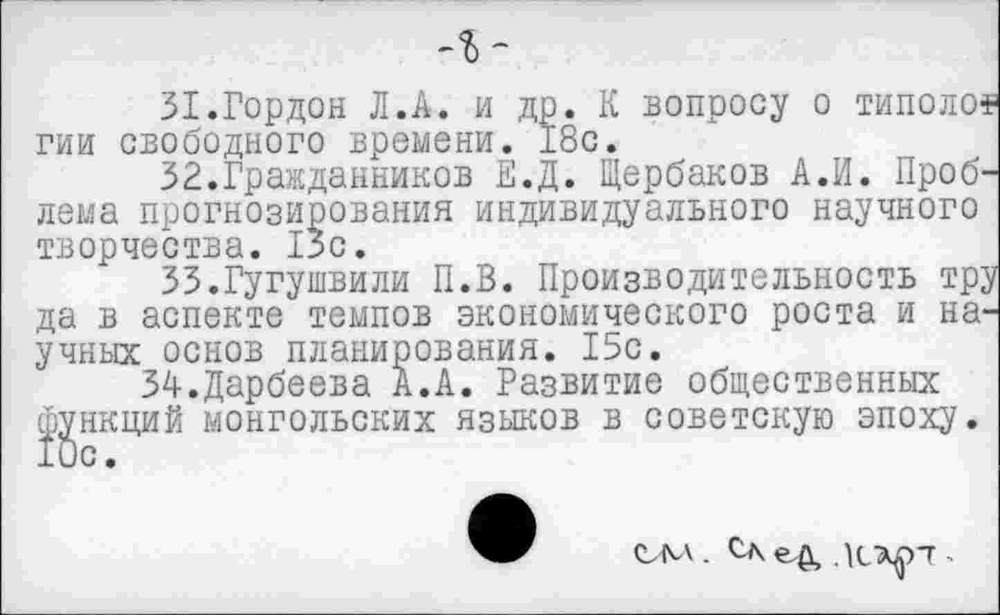 ﻿31.	Гордон Л.А. и др. К вопросу о типолом гии свободного времени. 18с.
32.	Гражданников Е.Д. Щербаков А.И. Проблема прогнозирования индивидуального научного творчества. 1зс.
33.	Гугушвили П.В. Производительность тру да в аспекте темпов экономического роста и научных основ планирования. 15с.
34.Дарбеева А.А. Развитие общественных фикций монгольских языков в советскую эпоху.
СМ . СЖеД ЛСХ^ГТ >